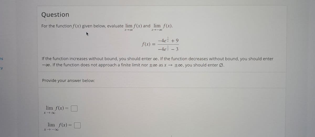 Question
For the function f(x) given below, evaluate lim f(x) and lim f(x).
-4ei +9
f(x) =
%3D
-4ei - 3
If the function increases without bound, you should enter o. If the function decreases without bound, you should enter
-0o. If the function does not approach a finite limit nor +o as x ±0, you should enter Ø.
ns
Provide your answer below:
lim f(x) = O
lim f(x) =
%3D
x -0
SI
