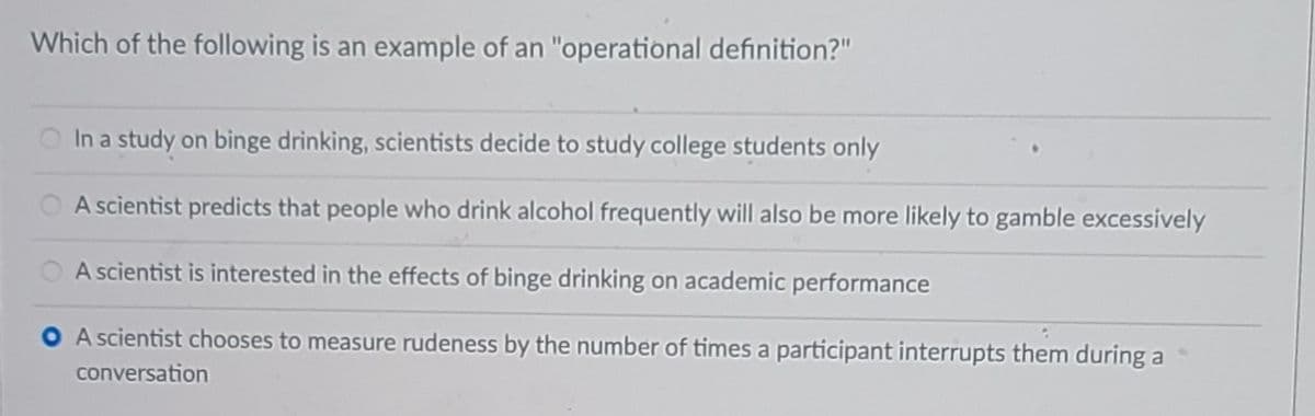 Which of the following is an example of an "operational definition?"
In a study on binge drinking, scientists decide to study college students only
A scientist predicts that people who drink alcohol frequently will also be more likely to gamble excessively
A scientist is interested in the effects of binge drinking on academic performance
A scientist chooses to measure rudeness by the number of times a participant interrupts them during a
conversation