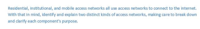 Residential, institutional, and mobile access networks all use access networks to connect to the internet.
With that in mind, identify and explain two distinct kinds of access networks, making care to break down
and clarify each component's purpose.
