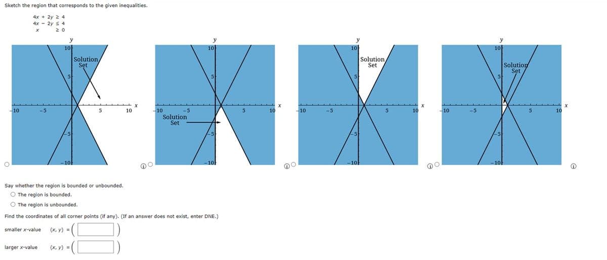 Sketch the region that corresponds to the given inequalities.
4x + 2y 2 4
4x 2y S4
20
-10
O
y
XXXX
5
10
- 10
-5
-5
larger x-value
10
5
-10
Solution,
Set
Say whether the region is bounded or unbounded.
O The region is bounded.
O The region is unbounded.
(x, y) =
5
=([
10
-10
-5
Solution
Set
y
10
Find the coordinates of all corner points (if any). (If an answer does not exist, enter DNE.)
smaller x-value
(x, y) = ([
5
-10
y
10
5
-5
-10
Solution,
Set
5
10
-10
y
10
-5
5
-10
Solution
Set
5
X
10