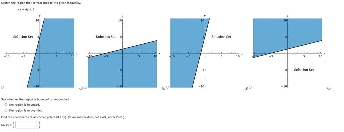 Sketch the region that corresponds to the given inequality.
-x + 4y 25
-10
O
Solution Set
-5
y
10
10
-10
Solution Set
y
10
5
10
Say whether the region is bounded or unbounded.
O The region
bounded.
O The region is unbounded.
Find the coordinates of all corner points (if any). (If an answer does not exist, enter DNE.)
(x, y) =
5
10
X
-10
-5
y
-10h
Solution Set
10
X
y
10
-5
-10
5
Solution Set
10
Ⓡ