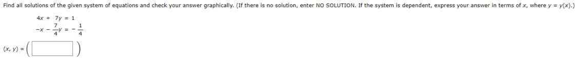 Find all solutions of the given system of equations and check your answer graphically. (If there is no solution, enter NO SOLUTION. If the system is dependent, express your answer in terms of x, where y = y(x).)
4x + 7y 1
-x-2y =
(x, y) =