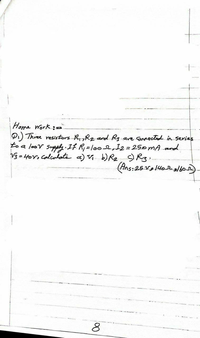 Home Work:=
PI) Three resistors RRz ard Rg are SNnectad in Series
to a loov Supphy 1F R=lo02 12= 250MA .and
= Hor, Calculatee a) V b)Re
(Ans:25V 140lo)
8
