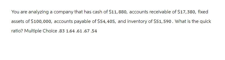 You are analyzing a company that has cash of $11, 880, accounts receivable of $17,380, fixed
assets of $100,000, accounts payable of $54,405, and inventory of $51,590. What is the quick
ratio? Multiple Choice .83 1.64.61.67.54