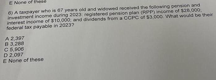 E None of these
6) A taxpayer who is 67 years old and widowed received the following pension and
investment income during 2023: registered pension plan (RPP) income of $28,000;
interest income of $10,000; and dividends from a CCPC of $3,000. What would be their
federal tax payable in 2023?
A 2,397
B 3,288
C 5,906
D 2,097
E None of these