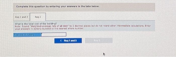 Complete this question by entering your answers in the tabs below.
Req 1 and 3
Reg 2
What is the total cost of the building?
Note: Round "Weighted-average rate of all debt" to 2 decimal places but do not round other intermediate calculations. Enter
your answers in dollars rounded to the nearest whole number.
Total cost of building
< Req 1 and 3
Ron 2