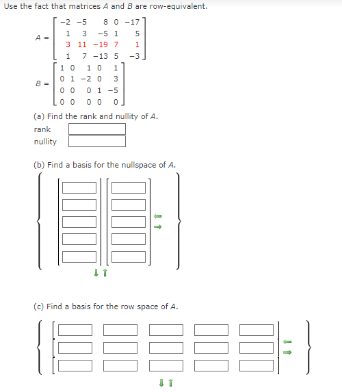 Use the fact that matrices A and B are row-equivalent.
8 0 -17
-5 1
-2 -5
1
3
5
A =
3 11 -197
7 -13 5
1 0
1
-3
1 0
0 1 -2 0
0 1 -5
1
3
B =
0 0
0 0
(a) Find the rank and nullity of A.
rank
nullity
(b) Find a basis for the nullspace of A.
(c) Find a basis for the row space of A.
