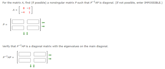 For the matrix A, find (if possible) a nonsingular matrix P such that P-AP is diagonal. (If not possible, enter IMPOSSIBLE.)
8 -2
A =
-4
P =
Verify that P-AP is a diagonal matrix with the eigenvalues on the main diagonal.
BE
p-lAP =
