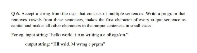 Q6. Accept a string from the user that consists of multiple sentences. Write a program that
removes vowels from these sentences, makes the first character of every output sentence as
capital and makes all other characters in the output sentences in small cases.
For eg. input string: "hello world. i Am writing a c pRogrAm."
output string: "Hll wrld. M wrtng c prgrm"