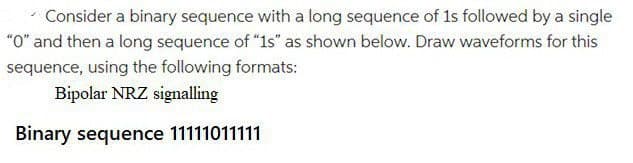 Consider a binary sequence with a long sequence of 1s followed by a single
"O" and then a long sequence of "1s" as shown below. Draw waveforms for this
sequence, using the following formats:
Bipolar NRZ signalling
Binary sequence 11111011111
