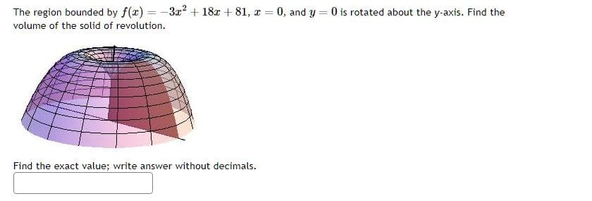 The region bounded by f(x) = -3x² + 18x + 81, x
=
= 0, and y0 is rotated about the y-axis. Find the
volume of the solid of revolution.
Find the exact value; write answer without decimals.