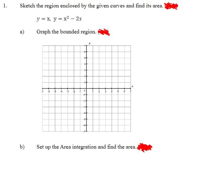 1.
Sketch the region enclosed by the given curves and find its area.
y = x, y = x² - 2x
Graph the bounded region.
a)
b)
-B
-6 -4
-3 -R
64
5+
4+
3+
0
-1+
-24
#+
-4+
-5+
-6+
y
2
3
4
6 B
Set up the Area integration and find the area.,