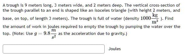 A trough is 9 meters long, 3 meters wide, and 2 meters deep. The vertical cross-section of
the trough parallel to an end is shaped like an isoceles triangle (with height 2 meters, and
kg
base, on top, of length 3 meters). The trough is full of water (density 1000-
). Find
m
the amount of work in joules required to empty the trough by pumping the water over the
top. (Note: Use g = 9.8- as the acceleration due to gravity.)
m
8²
Joules