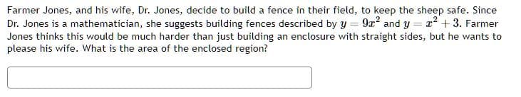 =
Farmer Jones, and his wife, Dr. Jones, decide to build a fence in their field, to keep the sheep safe. Since
Dr. Jones is a mathematician, she suggests building fences described by y = 9x² and y x² + 3. Farmer
Jones thinks this would be much harder than just building an enclosure with straight sides, but he wants to
please his wife. What is the area of the enclosed region?