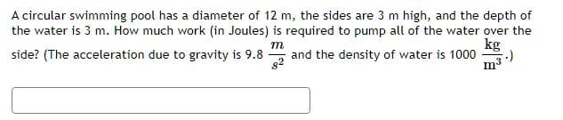 A circular swimming pool has a diameter of 12 m, the sides are 3 m high, and the depth of
the water is 3 m. How much work (in Joules) is required to pump all of the water over the
kg
m
side? (The acceleration due to gravity is 9.8
82
and the density of water is 1000 ;-)
m