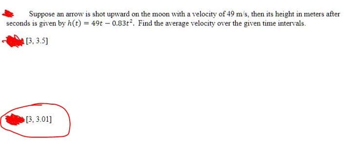 Suppose an arrow is shot upward on the moon with a velocity of 49 m/s, then its height in meters after
seconds is given by h(t) = 49t - 0.83t². Find the average velocity over the given time intervals.
[3,3.5]
[3,3.01]