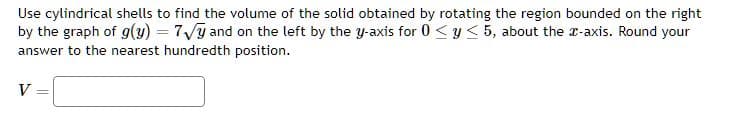 Use cylindrical shells to find the volume of the solid obtained by rotating the region bounded on the right
by the graph of g(y) = 7√y and on the left by the y-axis for 0 ≤ y ≤ 5, about the x-axis. Round your
answer to the nearest hundredth position.
V