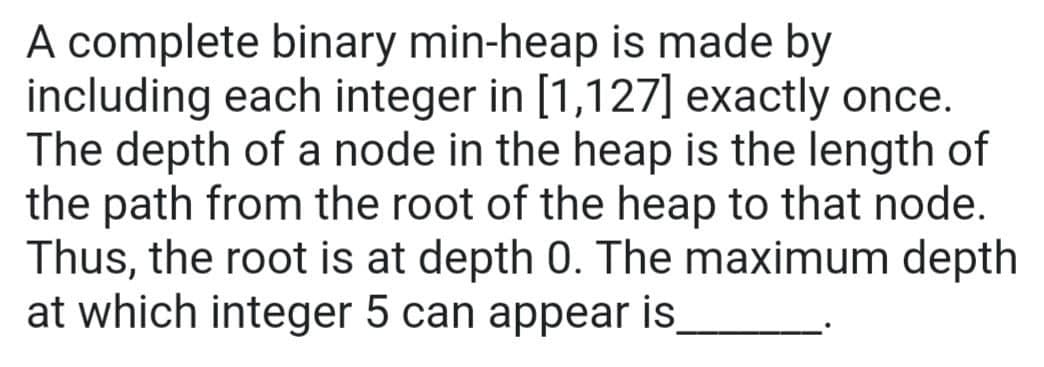 A complete binary min-heap is made by
including each integer in [1,127] exactly once.
The depth of a node in the heap is the length of
the path from the root of the heap to that node.
Thus, the root is at depth 0. The maximum depth
at which integer 5 can appear is