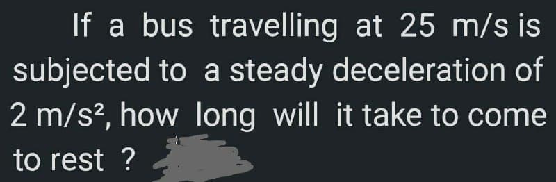 If a bus travelling at 25 m/s is
subjected to a steady deceleration of
2 m/s², how long will it take to come
to rest ?