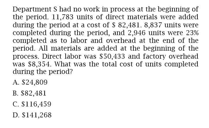 Department S had no work in process at the beginning of
the period. 11,783 units of direct materials were added
during the period at a cost of $ 82,481. 8,837 units were
completed during the period, and 2,946 units were 23%
completed as to labor and overhead at the end of the
period. All materials are added at the beginning of the
process. Direct labor was $50,433 and factory overhead
was $8,354. What was the total cost of units completed
during the period?
A. $24,809
B. $82,481
C. $116,459
D. $141,268