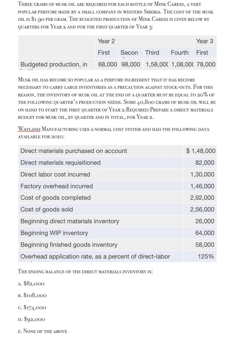 THREE GRAMS OF MUSK OIL ARE REQUIRED FOR EACH BOTTLE OF MINK CARESS, A VERY
POPULAR PERFUME MADE BY A SMALL COMPANY IN WESTERN SIBERIA. THE COST OF THE MUSK
OIL IS $1.90 PER GRAM. THE BUDGETED PRODUCTION OF MINK CARESS IS GIVEN BELOW BY
QUARTERS FOR YEAR 2 AND FOR THE FIRST QUARTER OF YEAR 3:
Year 2
First
Year 3
Secon Third Fourth First
Budgeted production, in 68,000 98,000 1,58,000 1,08,000 78,000
MUSK OIL HAS BECOME SO POPULAR AS A PERFUME INGREDIENT THAT IT HAS BECOME
NECESSARY TO CARRY LARGE INVENTORIES AS A PRECAUTION AGAINST STOCK-OUTS. FOR THIS
REASON, THE INVENTORY OF MUSK OIL AT THE END OF A QUARTER MUST BE EQUAL TO 20% OF
THE FOLLOWING QUARTER'S PRODUCTION NEEDS. SOME 40,800 GRAMS OF MUSK OIL WILL BE
ON HAND TO START THE FIRST QUARTER OF YEAR 2. REQUIRED: PREPARE A DIRECT MATERIALS
BUDGET FOR MUSK OIL, BY QUARTER AND IN TOTAL, FOR YEAR 2.
WAYLAND MANUFACTURING USES A NORMAL COST SYSTEM AND HAD THE FOLLOWING DATA
AVAILABLE FOR 2010:
Direct materials purchased on account
$1,48,000
Direct materials requisitioned
Direct labor cost incurred
Factory overhead incurred
Cost of goods completed
82,000
1,30,000
1,46,000
2,92,000
Cost of goods sold
2,56,000
Beginning direct materials inventory
26,000
Beginning WIP inventory
64,000
Beginning finished goods inventory
58,000
Overhead application rate, as a percent of direct-labor
125%
THE ENDING BALANCE OF THE DIRECT MATERIALS INVENTORY IS:
A. $82,000
B. $108,000
c. $174,000
D. $92,000
E. NONE OF THE ABOVE