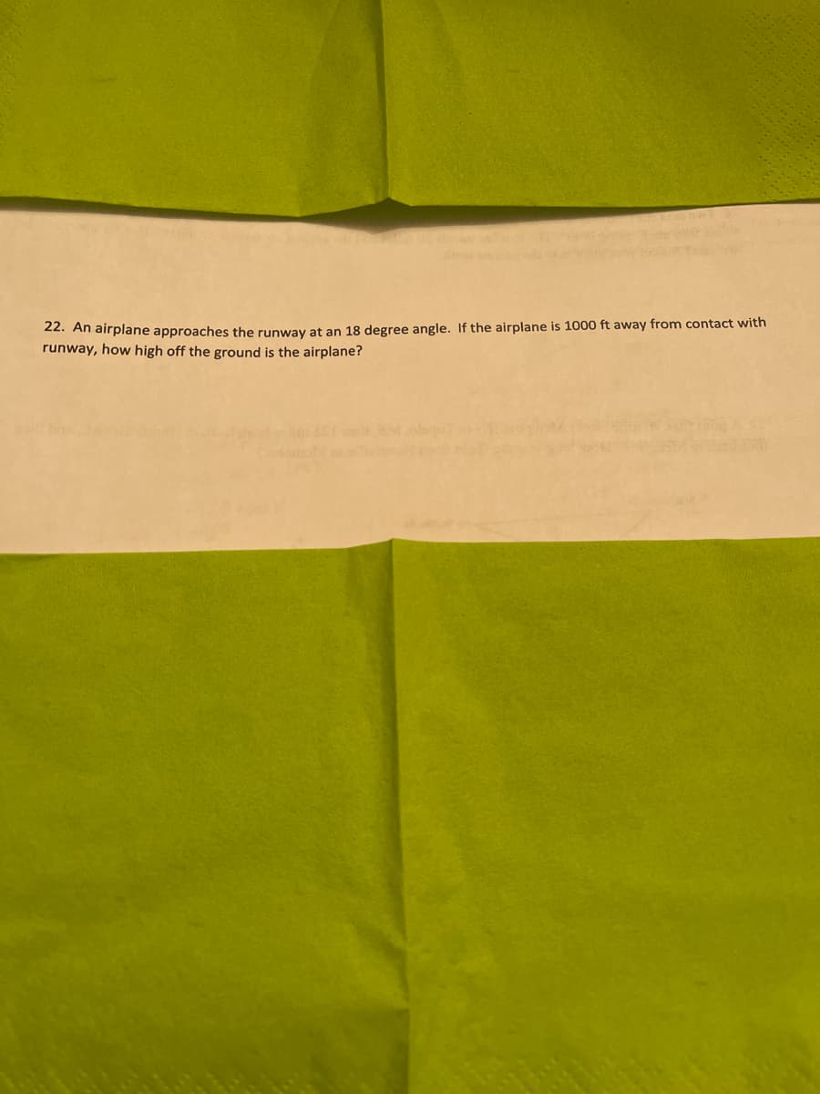 22. An airplane approaches the runway at an 18 degree angle. If the airplane is 1000 ft away from contact with
runway, how high off the ground is the airplane?
