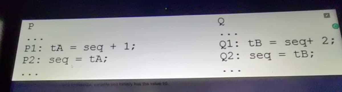 Q1: tB =
Q2: seq = tB;
seq+ 2;
P1: tA = seq + 1;
P2: seq
= tA;
eule, vriatte sec initinily has the valu 10.
