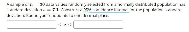 A sample of n = 30 data values randomly selected from a normally distributed population has
standard deviation s = 7.1. Construct a 95% confidence interval for the population standard
deviation. Round your endpoints to one decimal place.
<o <
