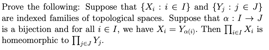 Prove the following: Suppose that {X; : i E I} and {Y; : j € J}
are indexed families of topological spaces. Suppose that a : I → J
is a bijection and for all i E I, we have X; = Ya(1). Then II¡e1 X; is
homeomorphic to II;ej Yj.
j€J 'j•
