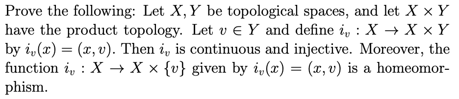 Prove the following: Let X, Y be topological spaces, and let X × Y
have the product topology. Let v e Y and define i, : X → X × Y
by i, (x) = (x,v). Then i, is continuous and injective. Moreover, the
function i, : X → X × {v} given by i, (x) = (x, v) is a homeomor-
phism.
