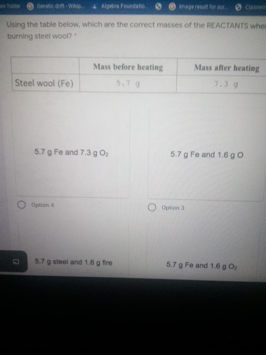 ew folder
Genetic drift-Wikip...
AAlgebra Foundatio.
Image result for sur.
Classwo
Using the table below, which are the correct masses of the REACTANTS wher
burning steel wool?
Mass before heating
Mass after heating
Steel wool (Fe)
5.7 g
7.3 g
5.7 g Fe and 7.3 g O2
5.7 g Fe and 1.6 g O
Option 4
Option 3
5.7 g steel and 1.6 g fire
5.7 g Fe and 1.6 g O2
