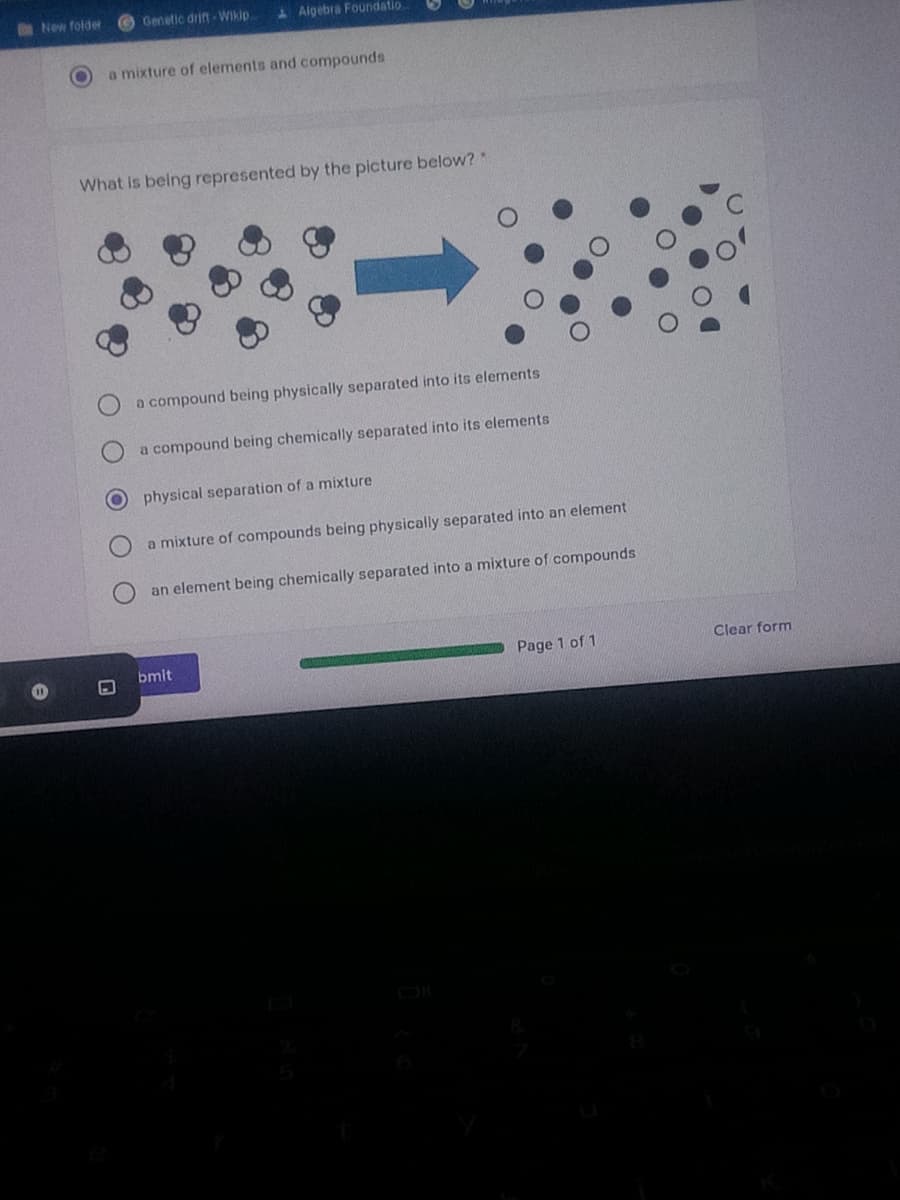 New folder
Genetic drift Wikip
Algebra Foundatio..
a mixture of elements and compounds
What is being represented by the picture below?
a compound being physically separated into
elements
a compound being chemically separated into its elements
physical separation of a mixture
a mixture of compounds being physically separated into an element
an element being chemically separated into a mixture of compounds
bmit
Page 1 of 1
Clear form
