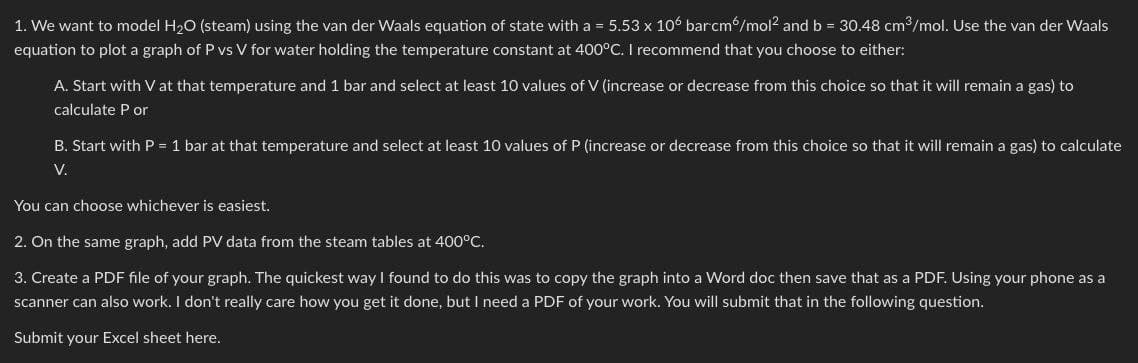 1. We want to model H2O (steam) using the van der Waals equation of state with a = 5.53 x 106 bar‍cm6/mol² and b = 30.48 cm³/mol. Use the van der Waals
equation to plot a graph of P vs V for water holding the temperature constant at 400°C. I recommend that you choose to either:
A. Start with V at that temperature and 1 bar and select at least 10 values of V (increase or decrease from this choice so that it will remain a gas) to
calculate P or
B. Start with P = 1 bar at that temperature and select at least 10 values of P (increase or decrease from this choice so that it will remain a gas) to calculate
V.
You can choose whichever is easiest.
2. On the same graph, add PV data from the steam tables at 400°C.
3. Create a PDF file of your graph. The quickest way I found to do this was to copy the graph into a Word doc then save that as a PDF. Using your phone as a
scanner can also work. I don't really care how you get it done, but I need a PDF of your work. You will submit that in the following question.
Submit your Excel sheet here.