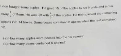 Leon bought some apples. He gave 15 of the apples to his friends and threw
away of them. He was left with of the apples. He then packed the remaining
apples into 14 boxes. Some boxes contained 6 apples while the rest contained
12.
(a) How many apples were packed into the 14 boxes?
(b) How many boxes contained 6 apples?