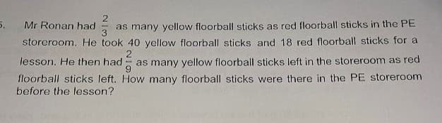 5.
2
Mr Ronan had as many yellow floorball sticks as red floorball sticks in the PE
storeroom. He took 40 yellow floorball sticks and 18 red floorball sticks for a
lesson. He then had as many yellow floorball sticks left in the storeroom as red
floorball sticks left. How many floorball sticks were there in the PE storeroom
2
before the lesson?