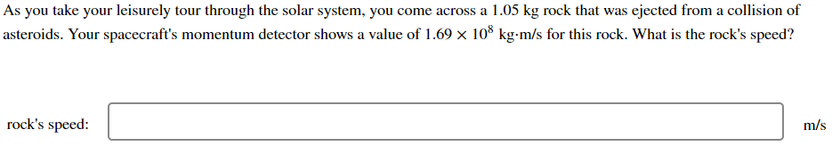 As you take your leisurely tour through the solar system, you come across a 1.05 kg rock that was ejected from a collision of
asteroids. Your spacecraft's momentum detector shows a value of 1.69 x 10° kg-m/s for this rock. What is the rock's speed?
rock's speed:
m/s
