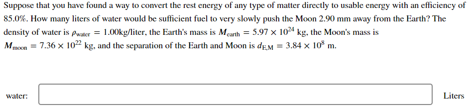 Suppose that you have found a way to convert the rest energy of any type of matter directly to usable energy with an efficiency of
85.0%. How many liters of water would be sufficient fuel to very slowly push the Moon 2.90 mm away from the Earth? The
density of water is pwater = 1.00kg/liter, the Earth's mass is Mearth = 5.97 x 1024 kg, the Moon's mass is
Mmoon = 7.36 x 10²² kg, and the separation of the Earth and Moon is deM = 3.84 × 10% m.
water:
Liters
