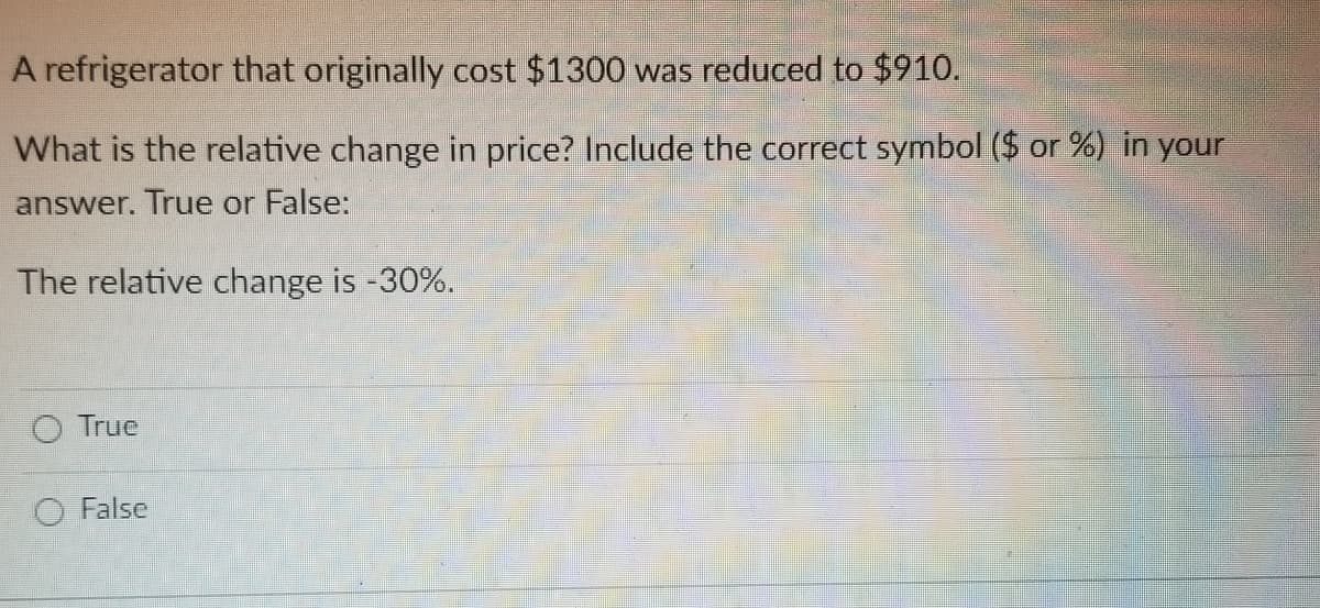 A refrigerator that originally cost $1300 was reduced to $910.
What is the relative change in price? Include the correct symbol ($ or %) in your
answer. True or False:
The relative change is -30%.
O True
O False