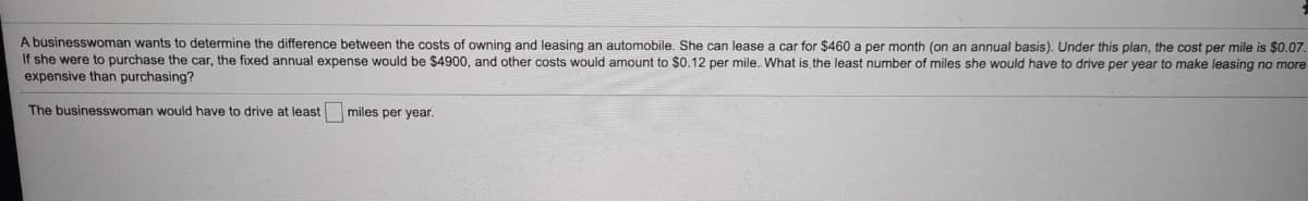 A businesswoman wants to determine the difference between the costs of owning and leasing an automobile. She can lease a car for $460 a per month (on an annual basis). Under this plan, the cost per mile is $0.07.
If she were to purchase the car, the fixed annual expense would be $4900, and other costs would amount to $0.12 per mile.. What is the least number of miles she would have to drive per year to make leasing no more
expensive than purchasing?
The businesswoman would have to drive at least
miles per year.