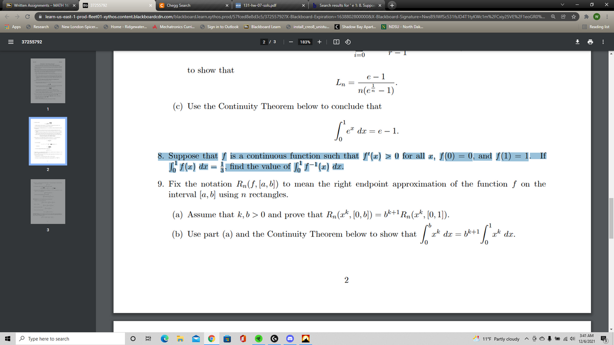 Bb Written Assignments – MATH 16 x
вь 37255792
C Chegg Search
UCLA 131-hw-07-sols.pdf
Search results for'e 1: 8. Suppos X
+
A learn-us-east-1-prod-fleet01-xythos.content.blackboardcdn.com/blackboard.learn.xythos.prod/57fced8e8d3c5/37255792?X-Blackboard-Expiration=1638802800000&X-Blackboard-Signature=NwsB9JWfSc531fsJD4T1tyKWc1m%2FCxiy25VE%2F1E0GR0%...
i Apps
O Research
New London-Spicer..
O Home - Ridgewater.
A Mechatronics Curri.
6 Sign in to Outlook
Bb Blackboard Learn
6 install_creo8_unistu.
C Shadow Bay Apart.
N NDSU - North Dak.
E Reading list
37255792
2 / 3
183%
+ |
i=0
to show that
е — 1
Ln
n(e – 1)
(c) Use the Continuity Theorem below to conclude that
1
e" dx — е — 1.
= 0, and f(1)
8. Suppose that f is a continuous function such that f"(x) > 0 for all x, f(0)
Lf(x) da = find the value of S, f-'(x) dx.
= 1.
If
9. Fix the notation Rn(f, [a, b]) to mean the right endpoint approximation of the function f on the
interval [a, b] using n rectangles.
(a) Assume that k, b > 0 and prove that Rn(xk, [0, b]) = b*+1 Rn (x*, [0, 1]).
(b) Use part (a) and the Continuity Theorem below to show that
xk dx = bk+1
ak dx.
3:41 AM
P Type here to search
11°F Partly cloudy ^ o o
12/6/2021
