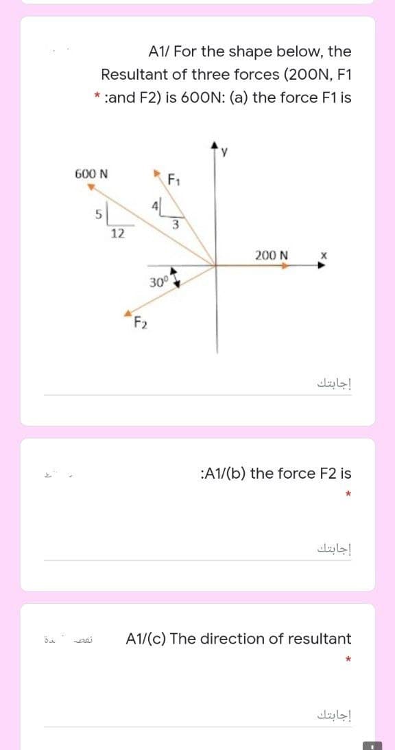 A1/ For the shape below, the
Resultant of three forces (200N, F1
* :and F2) is 60ON: (a) the force F1 is
600 N
F1
12
200 N
30
F2
إجابتك
:A1/(b) the force F2 is
إجابتك
A1/(c) The direction of resultant
إجابتك
