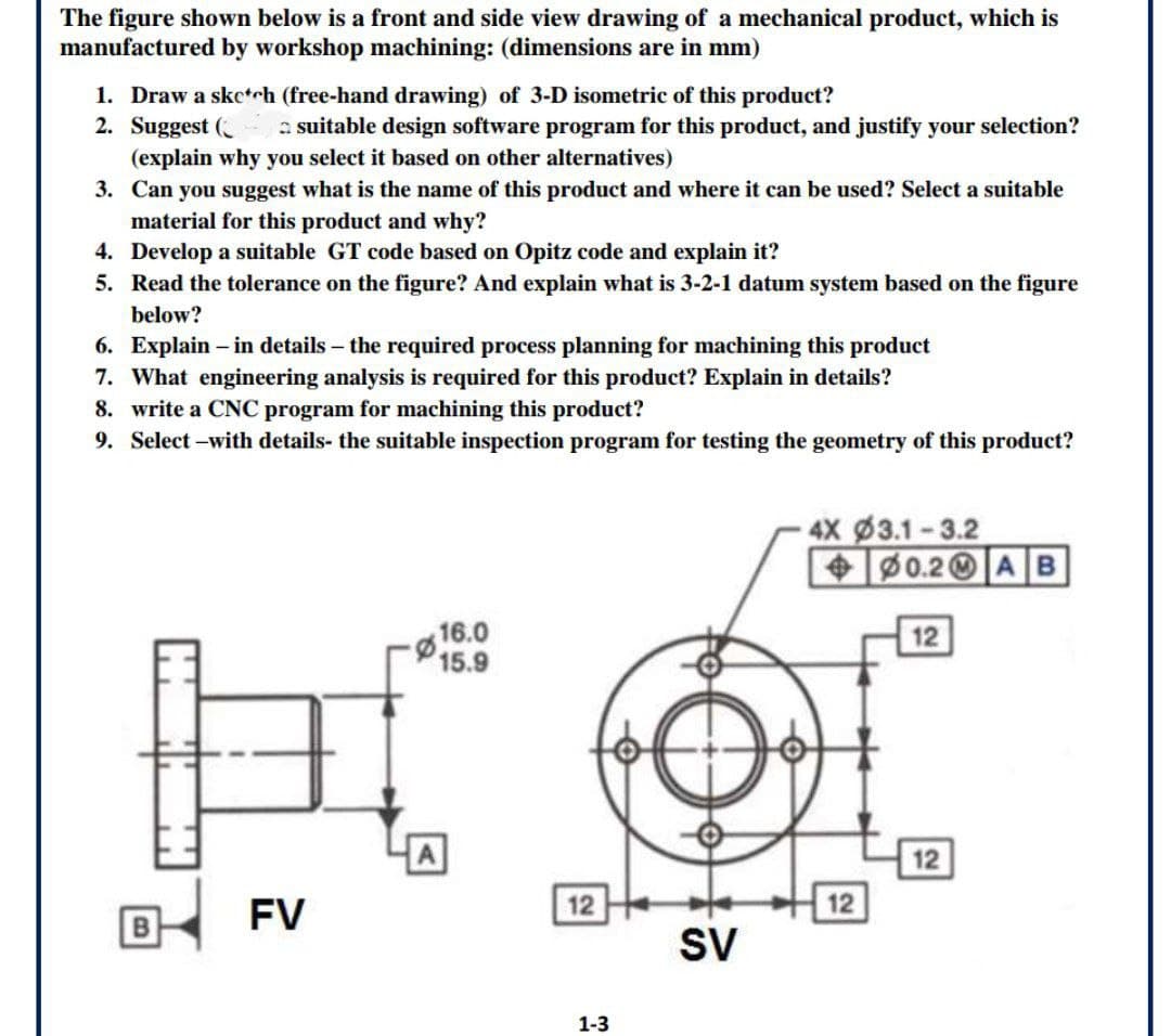 The figure shown below is a front and side view drawing of a mechanical product, which is
manufactured by workshop machining: (dimensions are in mm)
1. Draw a sketch (free-hand drawing) of 3-D isometric of this product?
2. Suggest (
(explain why you select it based on other alternatives)
3. Can you suggest what is the name of this product and where it can be used? Select a suitable
material for this product and why?
4. Develop a suitable GT code based on Opitz code and explain it?
5. Read the tolerance on the figure? And explain what is 3-2-1 datum system based on the figure
a suitable design software program for this product, and justify your selection?
below?
6. Explain – in details – the required process planning for machining this product
7. What engineering analysis is required for this product? Explain in details?
8. write a CNC program for machining this product?
9. Select –with details- the suitable inspection program for testing the geometry of this product?
4X 3.1-3.2
+0.2 AB
16.0
15.9
12
A
12
12
FV
12
B
SV
1-3
