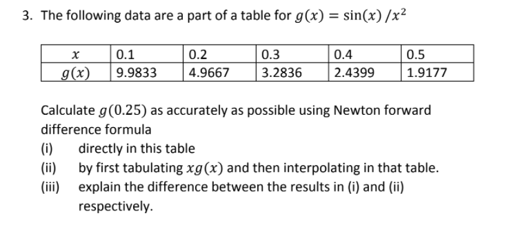 3. The following data are a part of a table for g(x) = sin(x)/x²
0.1
0.2
0.3
0.4
0.5
g(x)
9.9833
| 4.9667
3.2836
| 2.4399
1.9177
Calculate g(0.25) as accurately as possible using Newton forward
difference formula
directly in this table
by first tabulating xg(x) and then interpolating in that table.
explain the difference between the results in (i) and (ii)
(i)
(ii)
(ii)
respectively.
