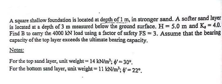 A square shallow foundation is located at depth of 1 m, in stronger sand. A softer sand layer
is located at a depth of 3 m measured below the ground surface. H= 5.0 m and K, 4.0.
Find B to carry the 4000 kN load using a factor of safety FS = 3. Assume that the bearing
capacity of the top layer exceeds the ultimate bearing capacity.
%3D
Notes:
For the top sand layer, unit weight= 14 kN/m'; d' = 30°.
For the bottom sand layer, unit weight=11 kN/m2; d'= 22°.
