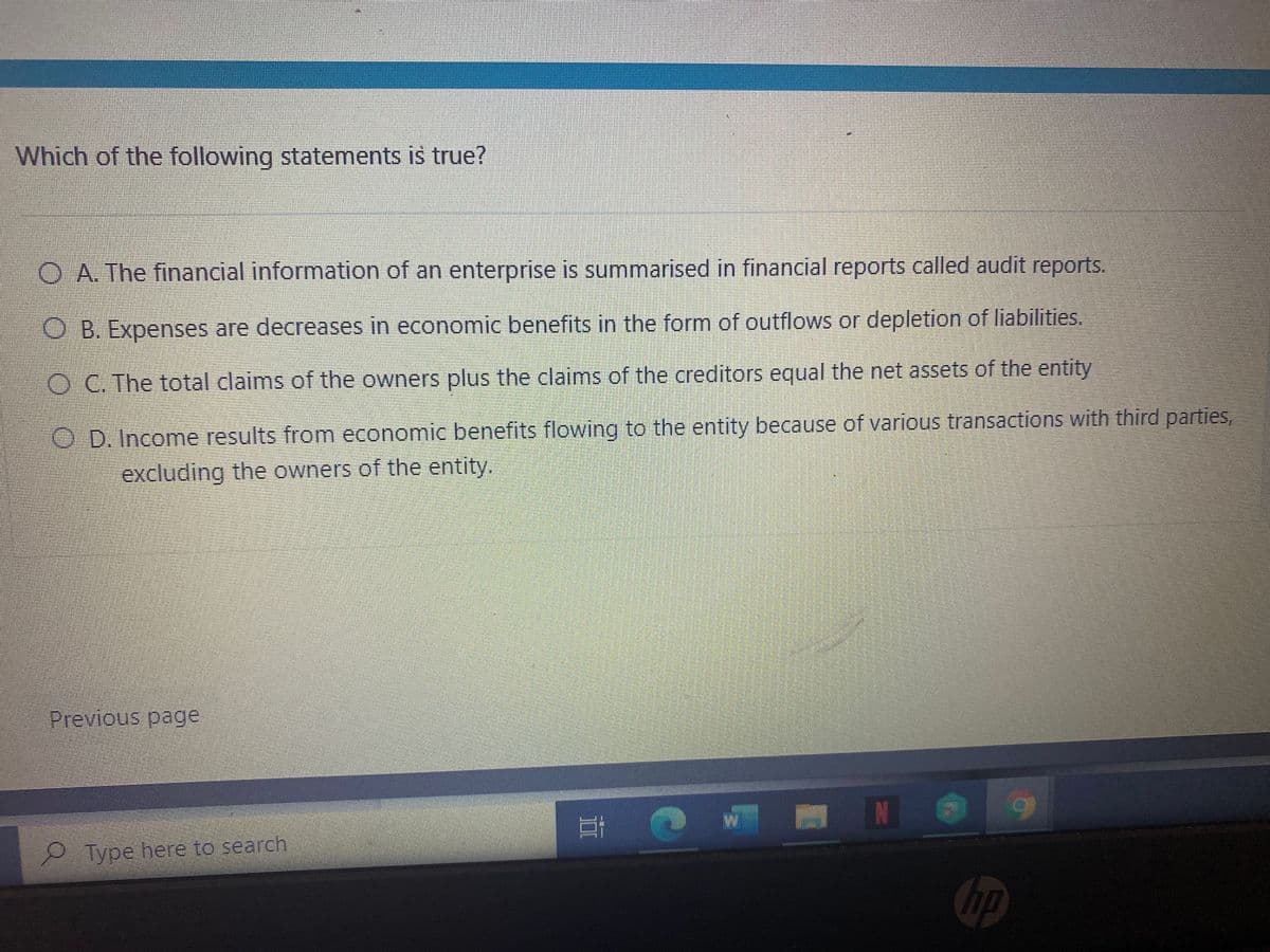 Which of the following statements is true?
O A The financial information of an enterprise is summarised in financial reports called audit reports.
O B. Expenses are decreases in economic benefits in the form of outflows or depletion of liabilities.
OC. The total claims of the owners plus the claims of the creditors equal the net assets of the entity
O D. Income results from economic benefits flowing to the entity because of various transactions with third parties,
excluding the owners of the entity.
Previous page
N
PType here to search
hp
