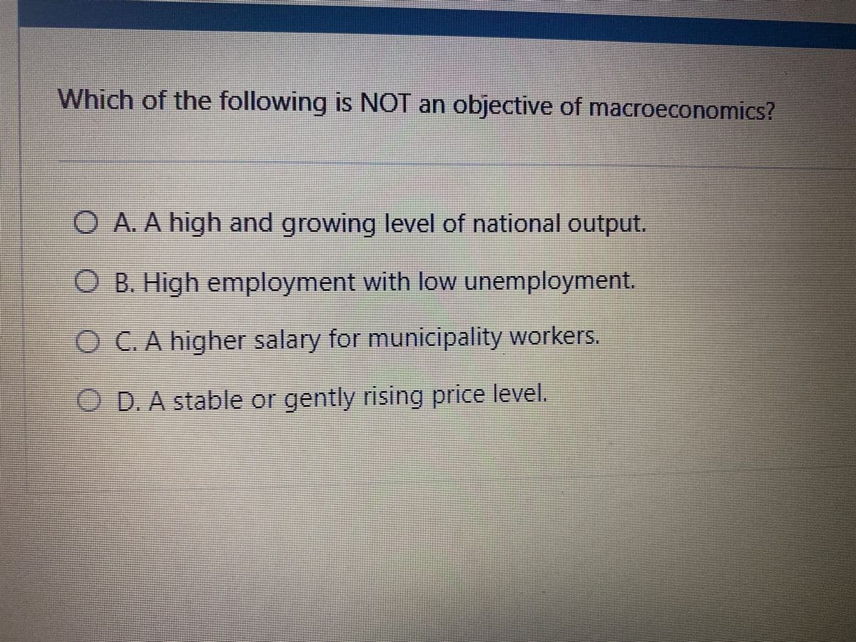 Which of the following is NOT an objective of macroeconomics?
O A. A high and growing level of national output.
O B. High employment with low unemployment.
OC.A higher salary for municipality workers.
O D.A stable or gently rising price level.
