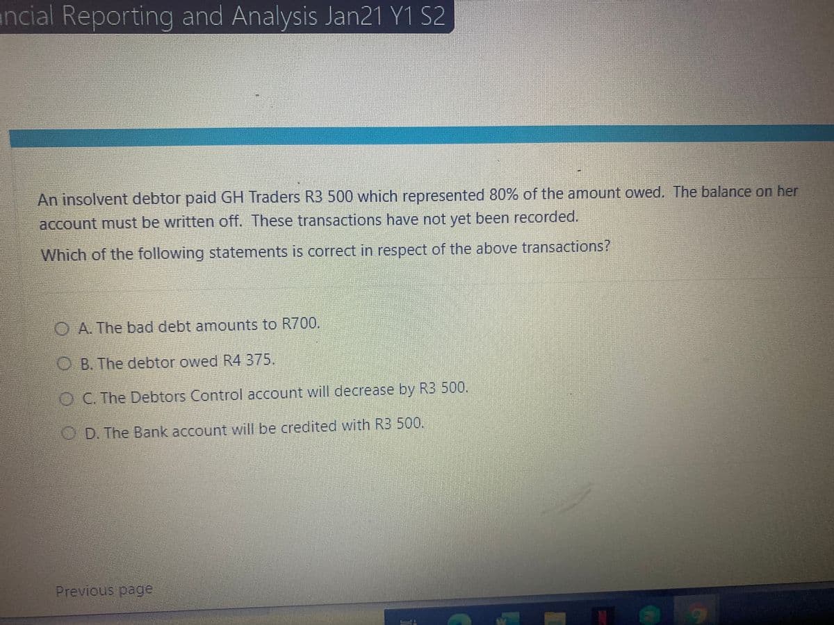 ancial Reporting and Analysis Jan21 Y1 S2
An insolvent debtor paid GH Traders R3 500 which represented 80% of the amount owed. The balance on her
account must be written off. These transactions have not yet been recorded.
Which of the following statements is correct in respect of the above transactions?
O A. The bad debt amounts to R700.
O B. The debtor owed R4 375.
O C. The Debtors Control account will decrease by R3 500.
OD. The Bank account will be credited with R3 500.
Previous page
