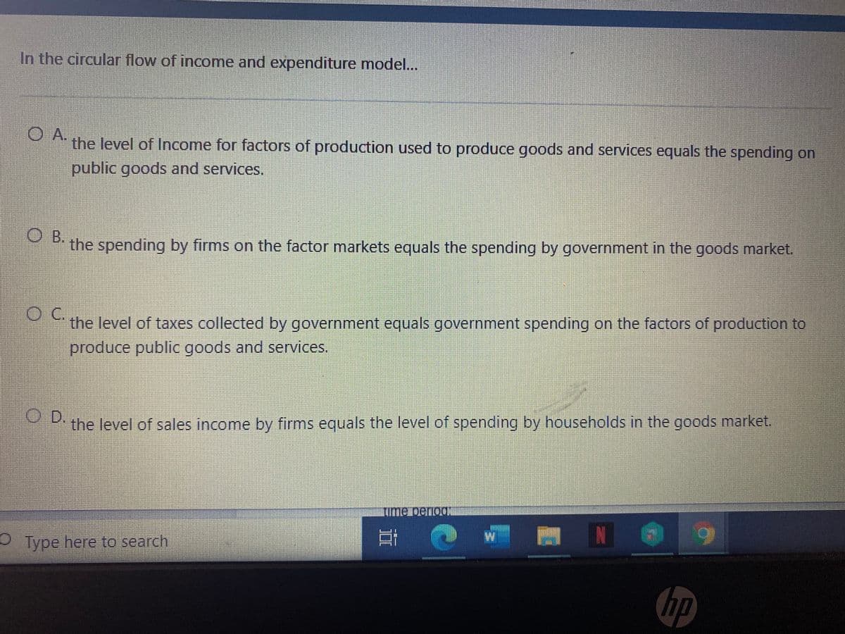 In the circular flow of income and expenditure model.
OA.
the level of Income for factors of production used to produce goods and services equals the spending on
public goods and services.
O B.
the spending by firms on the factor markets equals the spending by government in the goods market.
the level of taxes collected by government equals government spending on the factors of production to
produce public goods and services.
O D.
the level of sales income by firms equals the level of spending by households in the goods market.
Me DenoON
OType here to search
hp
