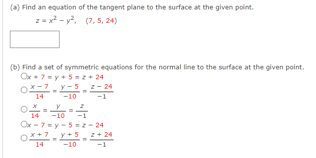 (a) Find an equation of the tangent plane to the surface at the given point.
z = x² - y², (7,5, 24)
(b) Find a set of symmetric equations for the normal line to the surface at the given point.
Ox + 7 = y + 5 = z + 24
y-5 Z - 24
-10
-1
X-7
14
=
=
X
y
Z
14
-10
-1
Ox - 7 = y - 5 = z - 24
x + 7
z + 24
y + 5
-10
14
-1
=
=
=