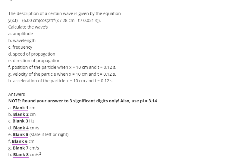 The description of a certain wave is given by the equation
y(x,t) = (6.00 cm)cos(2π*(x/28 cm - t/0.031 s)).
Calculate the wave's
a. amplitude
b. wavelength
c. frequency
d. speed of propagation
e. direction of propagation
f. position of the particle when x = 10 cm and t = 0.12 s.
g. velocity of the particle when x = 10 cm and t = 0.12 s.
h. acceleration of the particle x = 10 cm and t = 0.12 s.
Answers
NOTE: Round your answer to 3 significant digits only! Also, use pi = 3.14
a. Blank 1 cm
b. Blank 2 cm
c. Blank 3 Hz
d. Blank 4 cm/s
e. Blank 5 (state if left or right)
f. Blank 6 cm
g. Blank 7 cm/s
h. Blank 8 cm/s²